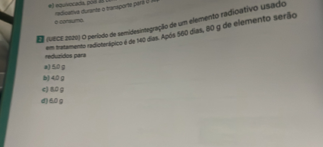 e) equivocada, poís a s 
radicativa durante o transporte para o su
o consumo.
E (UECE 2020) O período de semidesintegração de um elemento radioativo usado
em tratamento radioterápico é de 140 dias. Após 560 dias, 80 g de elemento serão
reduzidos para
a) 5.0 g
b) 4/0 g
c) 8,0 g
d) 6,0 g