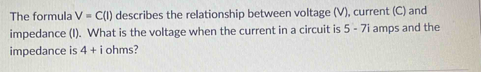 The formula V=C(I) describes the relationship between voltage (V), current (C) and 
impedance (I). What is the voltage when the current in a circuit is 5 - 7i amps and the 
impedance is 4+i ohms?