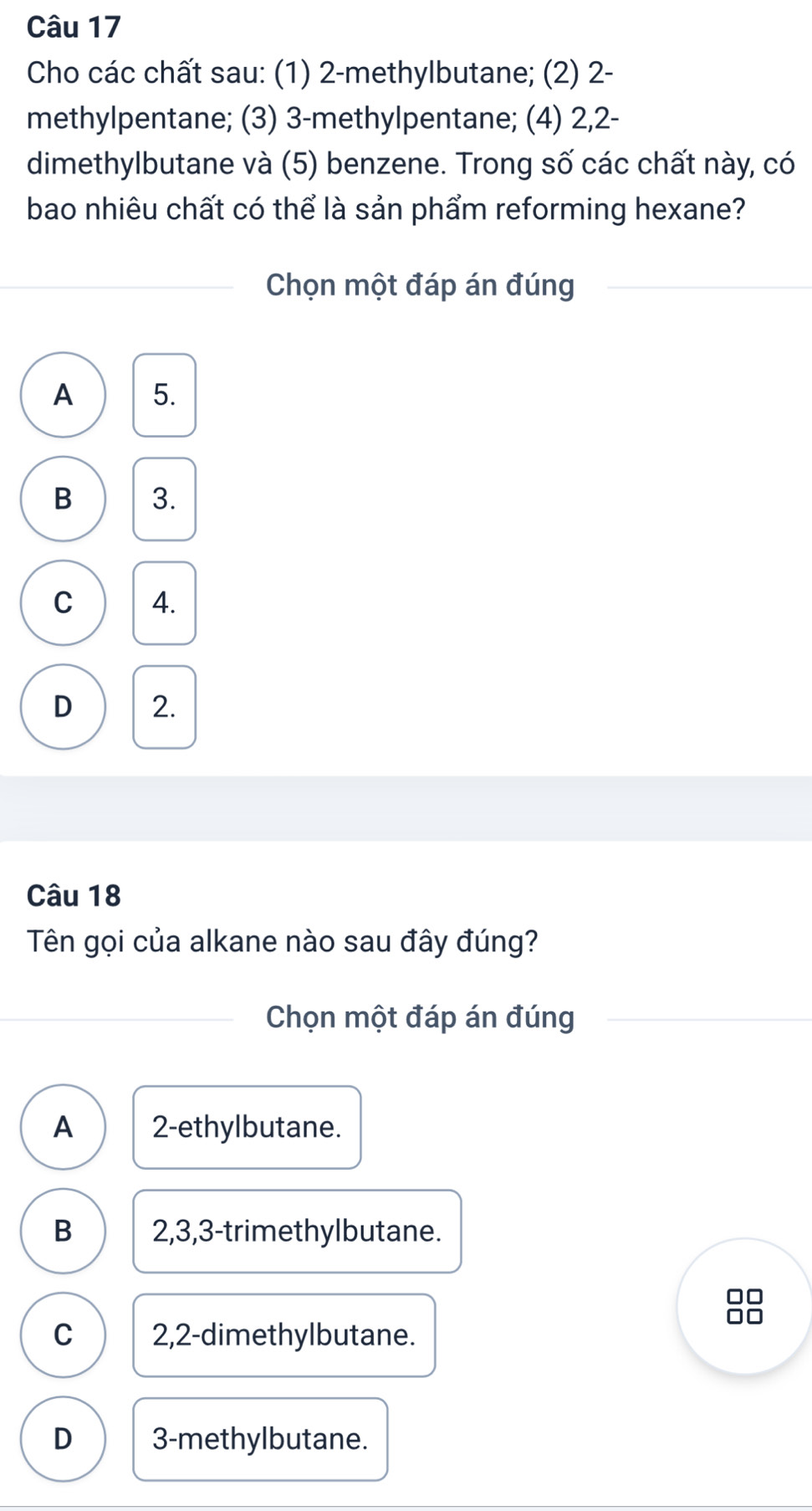 Cho các chất sau: (1) 2 -methylbutane; (2) 2 -
methylpentane; (3) 3 -methylpentane; (4) 2, 2 -
dimethylbutane và (5) benzene. Trong số các chất này, có
bao nhiêu chất có thể là sản phẩm reforming hexane?
Chọn một đáp án đúng
A 5.
B 3.
C 4.
D 2.
Câu 18
Tên gọi của alkane nào sau đây đúng?
Chọn một đáp án đúng
A 2 -ethylbutane.
B 2, 3, 3 -trimethylbutane.
□□
C 2,2 -dimethylbutane.
D 3 -methylbutane.