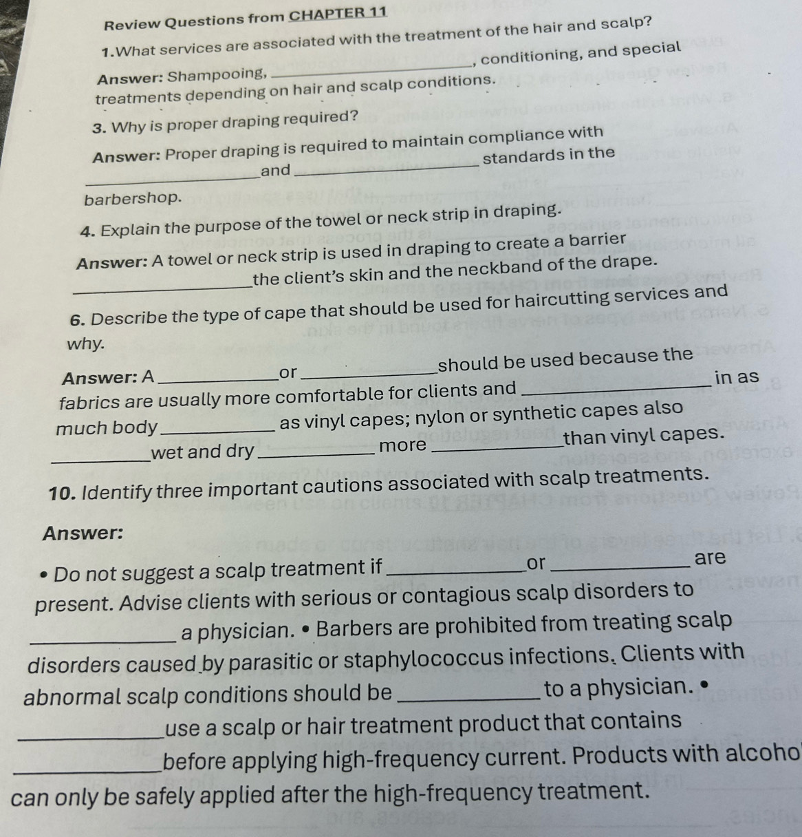 Review Questions from CHAPTER 11 
1.What services are associated with the treatment of the hair and scalp? 
_ 
, conditioning, and special 
Answer: Shampooing, 
treatments depending on hair and scalp conditions. 
3. Why is proper draping required? 
Answer: Proper draping is required to maintain compliance with 
_ 
and _standards in the 
barbershop. 
4. Explain the purpose of the towel or neck strip in draping. 
Answer: A towel or neck strip is used in draping to create a barrier 
_ 
the client’s skin and the neckband of the drape. 
6. Describe the type of cape that should be used for haircutting services and 
why. 
_ 
Answer: A _or _should be used because the 
in as 
fabrics are usually more comfortable for clients and 
much body_ as vinyl capes; nylon or synthetic capes also 
_wet and dry _more_ than vinyl capes. 
10. Identify three important cautions associated with scalp treatments. 
Answer: 
Do not suggest a scalp treatment if _or_ 
are 
present. Advise clients with serious or contagious scalp disorders to 
_a physician. • Barbers are prohibited from treating scalp 
disorders caused by parasitic or staphylococcus infections. Clients with 
abnormal scalp conditions should be _to a physician. 
_use a scalp or hair treatment product that contains . 
_before applying high-frequency current. Products with alcoho 
can only be safely applied after the high-frequency treatment.