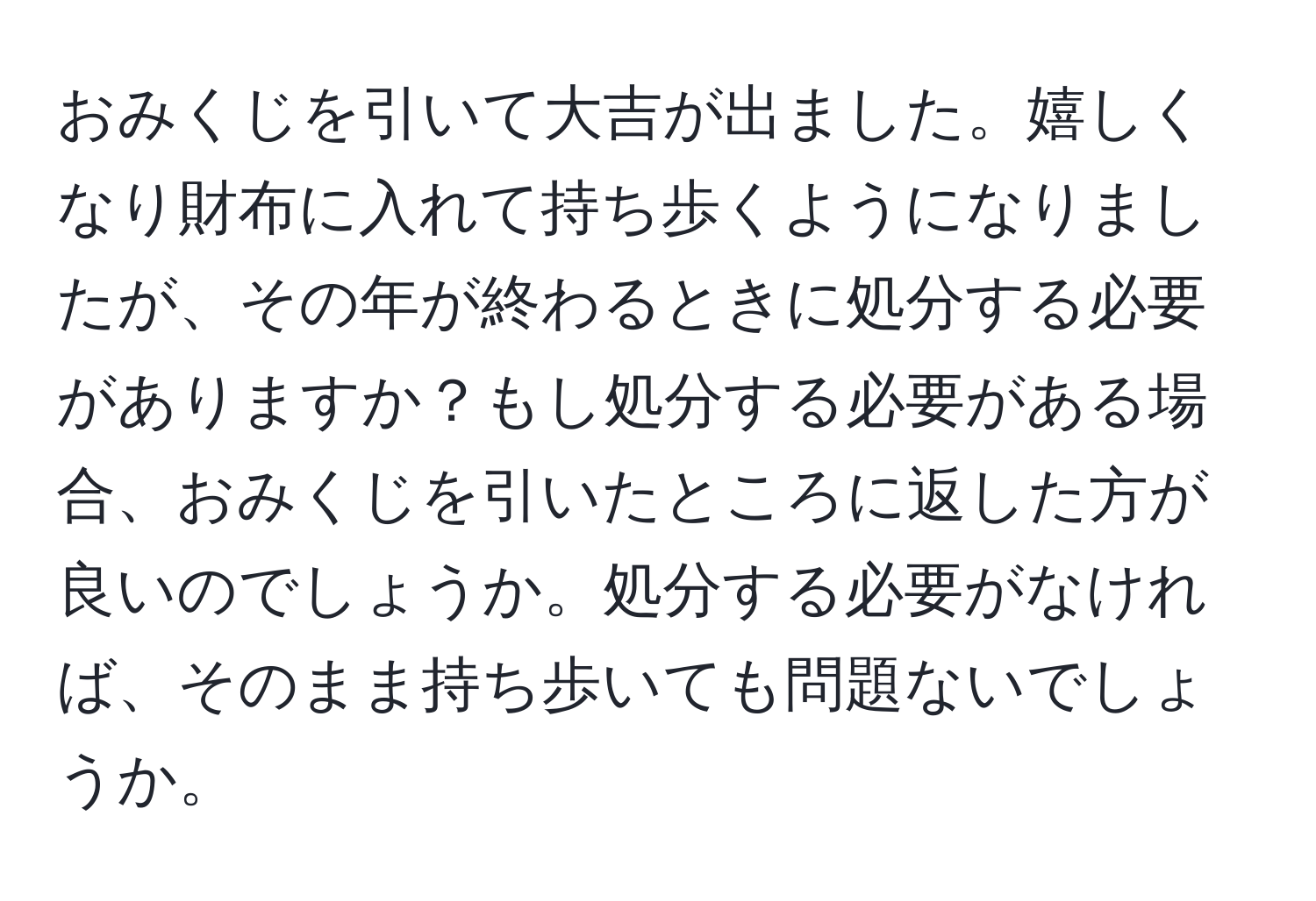 おみくじを引いて大吉が出ました。嬉しくなり財布に入れて持ち歩くようになりましたが、その年が終わるときに処分する必要がありますか？もし処分する必要がある場合、おみくじを引いたところに返した方が良いのでしょうか。処分する必要がなければ、そのまま持ち歩いても問題ないでしょうか。