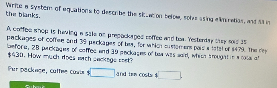 Write a system of equations to describe the situation below, solve using elimination, and fill in 
the blanks. 
A coffee shop is having a sale on prepackaged coffee and tea. Yesterday they sold 35
packages of coffee and 39 packages of tea, for which customers paid a total of $479. The day
before, 28 packages of coffee and 39 packages of tea was sold, which brought in a total of
$430. How much does each package cost? 
Per package, coffee costs $ □ and tea costs $ :□. 
Submit