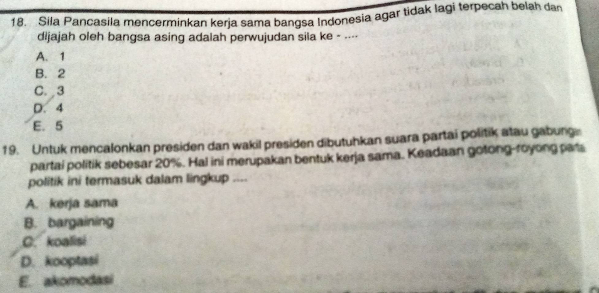 Sila Pancasila mencerminkan kerja sama bangsa Indonesia agar tidak lagi terpecah belah dan
dijajah oleh bangsa asing adalah perwujudan sila ke - .---
A. 1
B. 2
C. 3
D. 4
E. 5
19. Untuk mencalonkan presiden dan wakil presiden dibutuhkan suara partai politik atau gabung
partai politik sebesar 20%. Hal ini merupakan bentuk kerja sama. Keadaan gotong-royong para
politik ini termasuk dalam lingkup ....
A. kerja sama
B. bargaining
C. koalisi
D. kooptasi
E. akomodasi