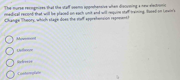 The nurse recognizes that the staff seems apprehensive when discussing a new electronic
medical record that will be placed on each unit and will require staff training. Based on Lewin's
Change Theory, which stage does the staff apprehension represent?
Movement
Unfreeze
Refreeze
Contemplate