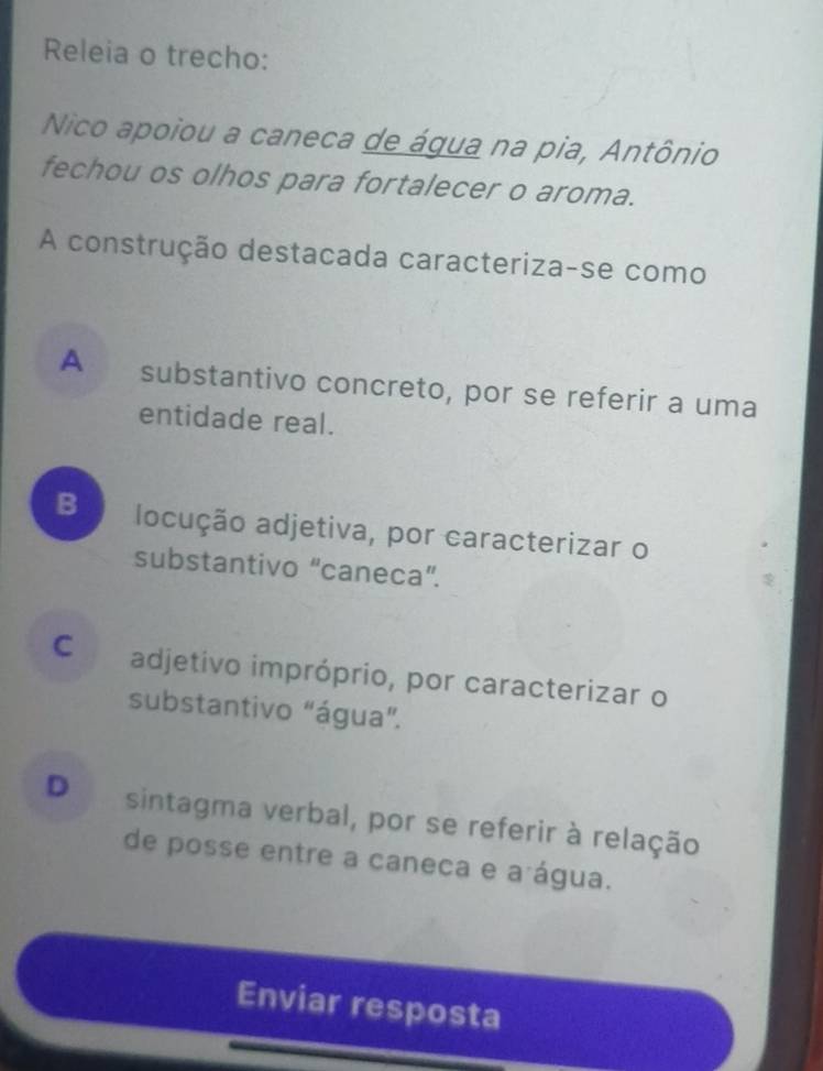 Releia o trecho:
Nico apoiou a caneca de água na pia, Antônio
fechou os olhos para fortalecer o aroma.
A construção destacada caracteriza-se como
A substantivo concreto, por se referir a uma
entidade real.
B locução adjetiva, por caracterizar o
substantivo “caneca”.
C adjetivo impróprio, por caracterizar o
substantivo "água”.
D sintagma verbal, por se referir à relação
de posse entre a caneca e a água.
Enviar resposta