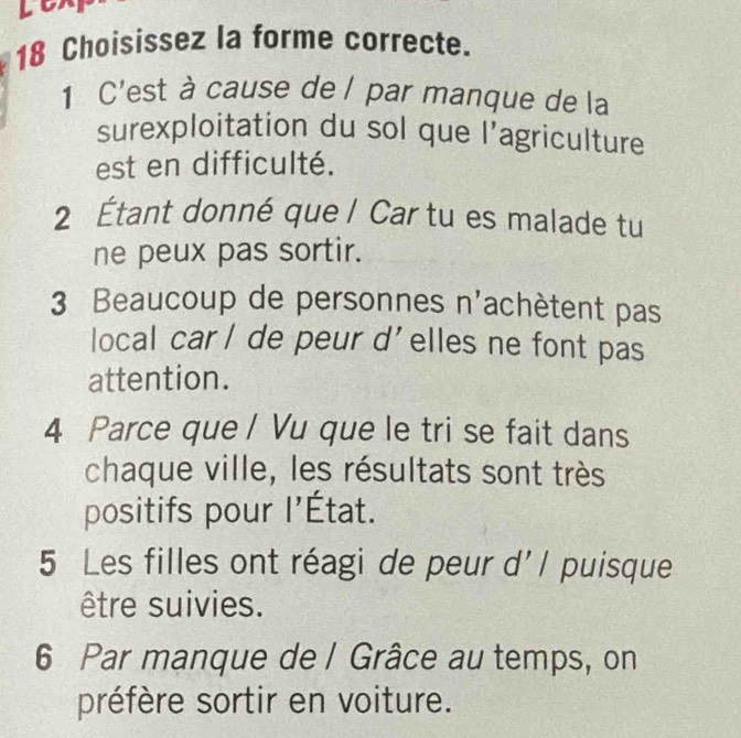 Lex
18 Choisissez la forme correcte.
1 C'est à cause de / par manque de la
surexploitation du sol que l'agriculture
est en difficulté.
2 Étant donné que / Car tu es malade tu
ne peux pas sortir.
3 Beaucoup de personnes n'achètent pas
local car/ de peur d'elles ne font pas
attention.
4 Parce que / Vu que le tri se fait dans
chaque ville, les résultats sont très
positifs pour l'État.
5 Les filles ont réagi de peur d'l puisque
être suivies.
6 Par manque de / Grâce au temps, on
préfère sortir en voiture.