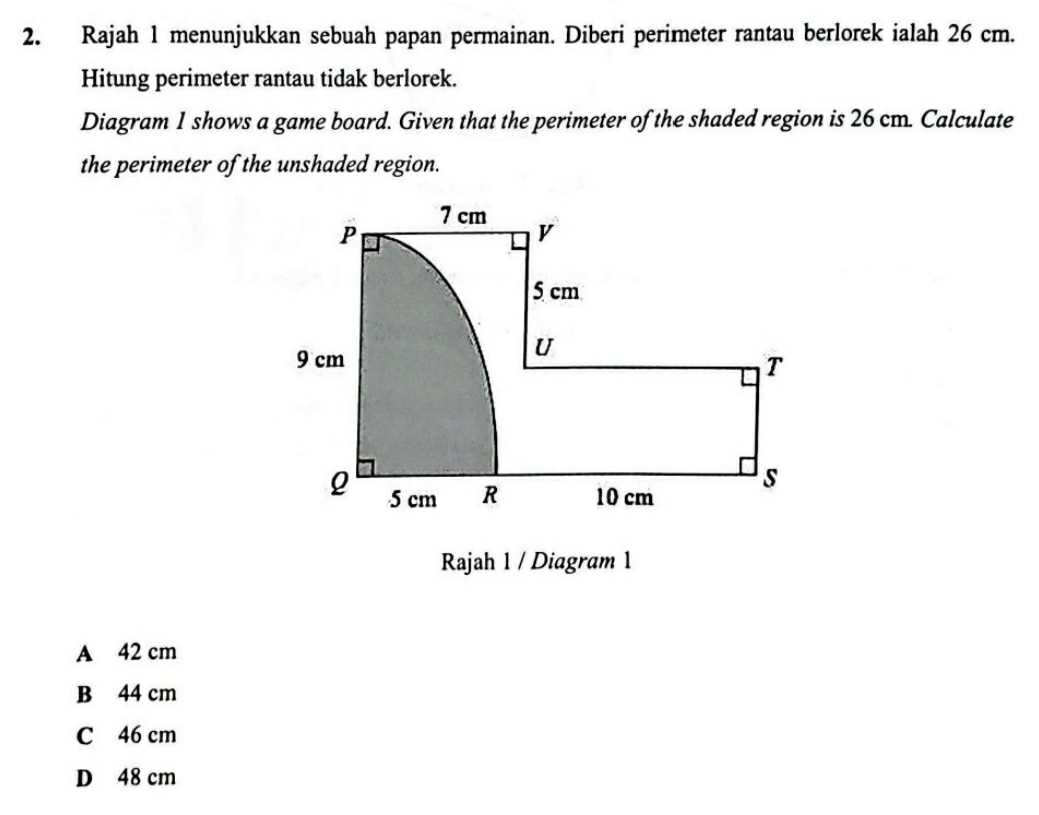 Rajah 1 menunjukkan sebuah papan permainan. Diberi perimeter rantau berlorek ialah 26 cm.
Hitung perimeter rantau tidak berlorek.
Diagram 1 shows a game board. Given that the perimeter of the shaded region is 26 cm. Calculate
the perimeter of the unshaded region.
Rajah 1 / Diagram 1
A 42 cm
B 44 cm
C 46 cm
D 48 cm