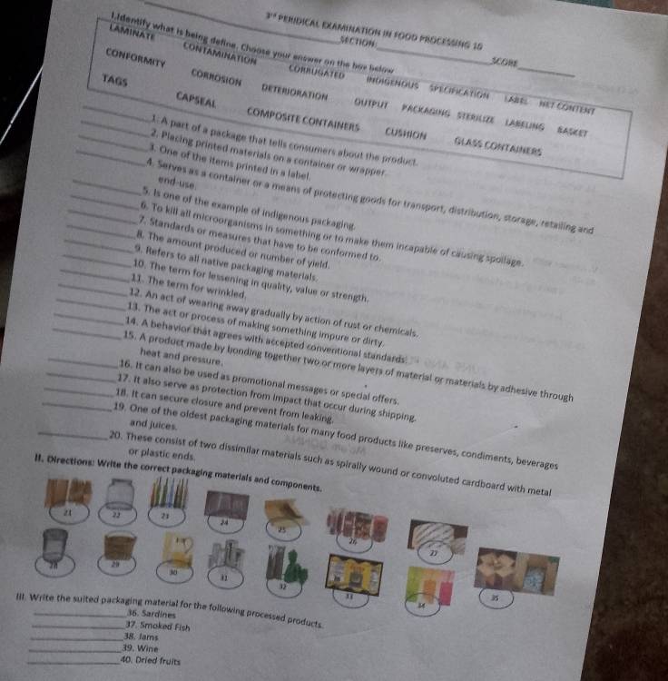 3^(14) PERIDICAL EXAMINATION iN FOOD PROCESSING 10
SectiOn
3.Identify what is being define. Choose your enswer on the hor below
LAMINATE CONTAMINATION
OW
CONFORMITY CORROSION
TAGS
_
CORRUGATED INdIGENOUs '' SPÉCIFICAtiON (ABEL NeT CONTENt
CAPSEAL
DETERIORATION OUTPUT PACKAGING STERIlIZE LABELING SASKET
COMPOSITE CONTAINERS CUSHION GLASS CONTAINERS
_1: A part of a package that tells consumers about the product.
_2. Placing printed materials on a container or wrapper.
_3. One of the items printed in a label.
end-use.
_1. Serves as a container or a means of protecting goods for transport, distribution, storage, retailing and
_5. Is one of the example of indigenous packaging.
_6. To kill all microorganisms in something or to make them incapable of causing spollage.
_7. Standards or measures that have to be conformed to.
_8. The amount produced or number of yield.
_9. Refers to all native packaging materials.
_10. The term for lessening in quality, value or strength.
_11. The term for wrinkled.
_12. An act of wearing away gradually by action of rust or chemicals.
_13. The act or process of making something impure or dirty.
_14. A behavior that agrees with accepted conventional standards'
heat and pressure.
_15. A product made by bonding together two or more layers of material or materials by adhesive through
_16. It can also be used as promotional messages or special offers
_17. It also serve as protection from impact that occur during shipping.
_18. It can secure closure and prevent from leaking.
and juices.
_19. One of the oldest packaging materials for many food products like preserves, condiments, beverages
or plastic ends.
20. These consist of two dissimilar materials such as spirall
II. Directions: Write the c
ucts.
37. Smoked Fish
_38. lams
_39. Wine
_40. Dried fruits