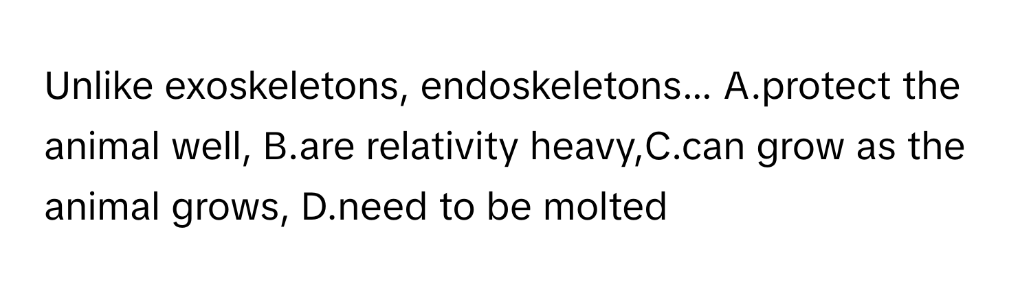 Unlike exoskeletons, endoskeletons... A.protect the animal well, B.are relativity heavy,C.can grow as the animal grows, D.need to be molted