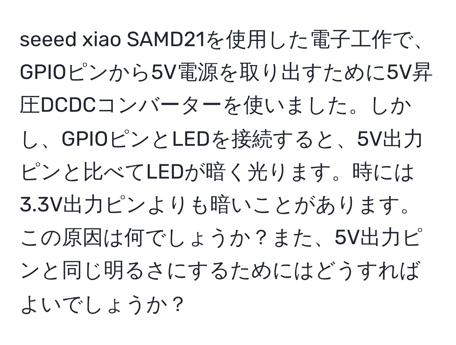 seeed xiao SAMD21を使用した電子工作で、GPIOピンから5V電源を取り出すために5V昇圧DCDCコンバーターを使いました。しかし、GPIOピンとLEDを接続すると、5V出力ピンと比べてLEDが暗く光ります。時には3.3V出力ピンよりも暗いことがあります。この原因は何でしょうか？また、5V出力ピンと同じ明るさにするためにはどうすればよいでしょうか？