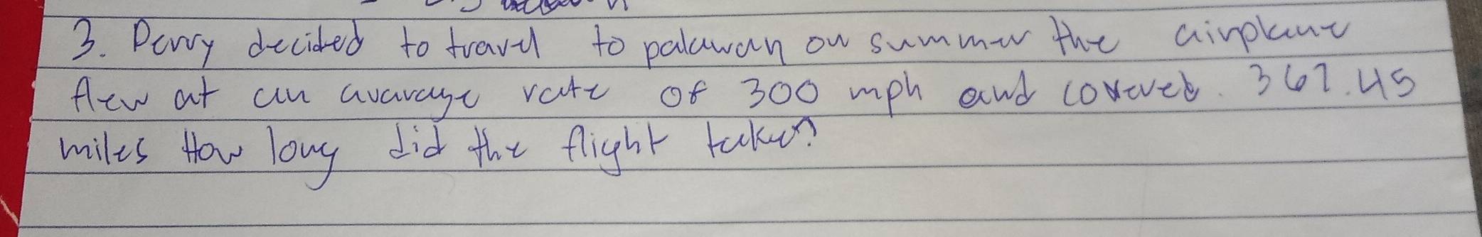 Pery decided to fravil to palawan on summe the airplant 
flew at aan avarage varc of 300 mph and coroeb. 367. uS
miles How long did the flight takuon