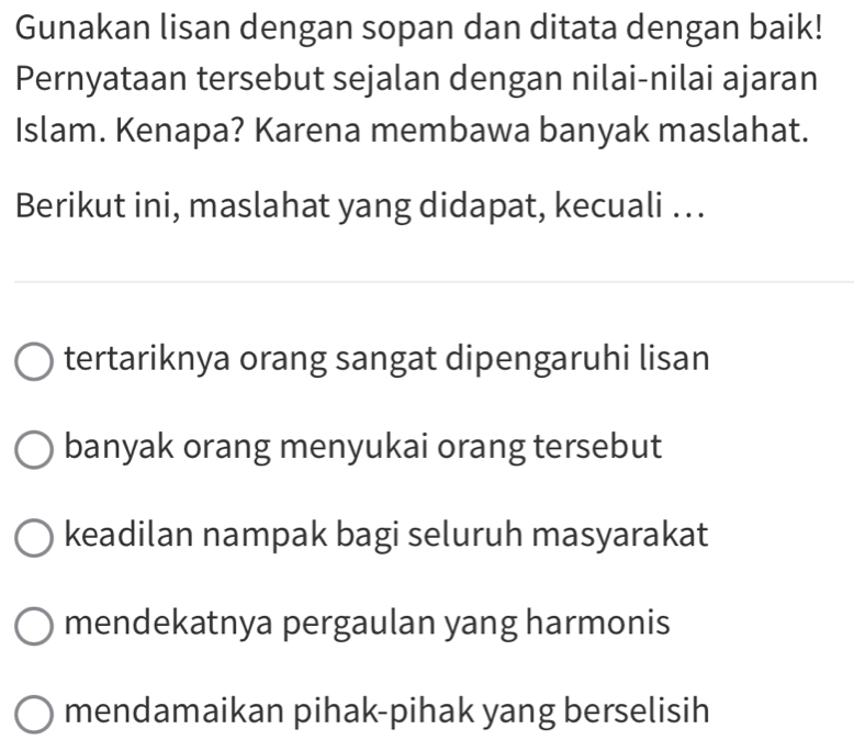 Gunakan lisan dengan sopan dan ditata dengan baik!
Pernyataan tersebut sejalan dengan nilai-nilai ajaran
Islam. Kenapa? Karena membawa banyak maslahat.
Berikut ini, maslahat yang didapat, kecuali ...
tertariknya orang sangat dipengaruhi lisan
banyak orang menyukai orang tersebut
keadilan nampak bagi seluruh masyarakat
mendekatnya pergaulan yang harmonis
mendamaikan pihak-pihak yang berselisih