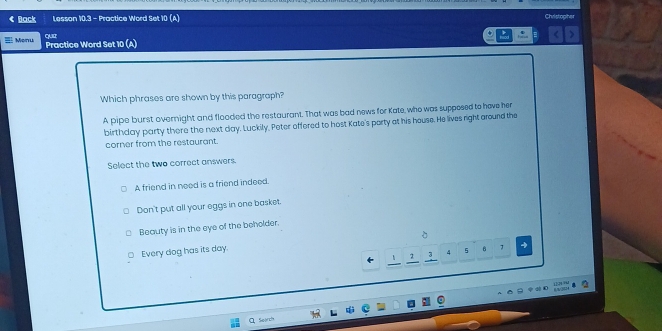< Back Lesson 10.3 - Practice Word Set 10 (A) Christopher
Monu quir
Practice Word Set 10 (A)
Which phrases are shown by this paragraph?
A pipe burst overnight and flooded the restaurant. That was bad news for Kate, who was supposed to have her
birthday party there the next  day. Luckily. Peter offered to host Kate's porty at his house. He lives right around the
corner from the restaurant.
Select the two correct answers.
A friend in need is a friend indeed.
Don't put all your eggs in one basket.
Beauty is in the eye of the beholder.
Every dog has its day. 。
2 3 4 5 B 4
Q Sejrch