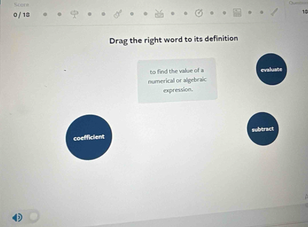 Score 
0 / 18 
18 
Drag the right word to its definition 
to find the value of a evaluate 
numerical or algebraic 
expression. 
subtract 
coefficient 
+ 
D