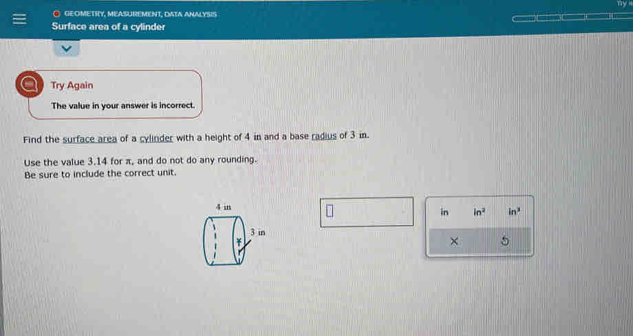 GEOMETRY, MEASUREMENT, DATA ANALYSIS 
Surface area of a cylinder 
a Try Again 
The value in your answer is incorrect. 
Find the surface area of a cylinder with a height of 4 in and a base radius of 3 in. 
Use the value 3.14 for π, and do not do any rounding. 
Be sure to include the correct unit. 
in in^2 in^2
× 5