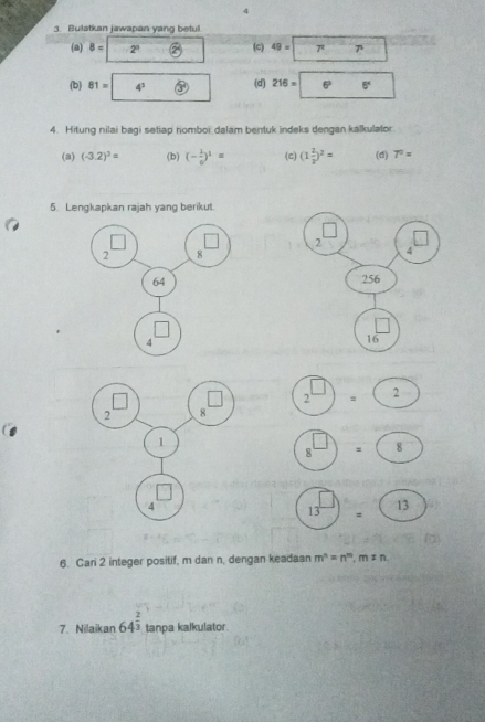 4
3. Bulatkan jawapan yang betul
(a) 8=2°  e^ (c) 49=7* 7^
(b) 81=4^3  2/3  (d) 216=boxed 6^(2.6^circ) ^circ 
4. Hitung nilai bagi setiap nomboi dalam bentuk indeks dengan kalkulato
(a) (-3.2)^3= (b) (- 1/6 )^1= (c) (1 2/3 )^2= (d) 7^0=
5. Lengkapkan rajah yang berikut.
2
4
256
|
16
2 2
8 : 8
(13^(□))= (13
6. Cari 2 integer positif, m dan n, dengan keadaan m^n=n^m,m!= n
7. Nilaikan 64^(frac 2)3 tanpa kalkulator.