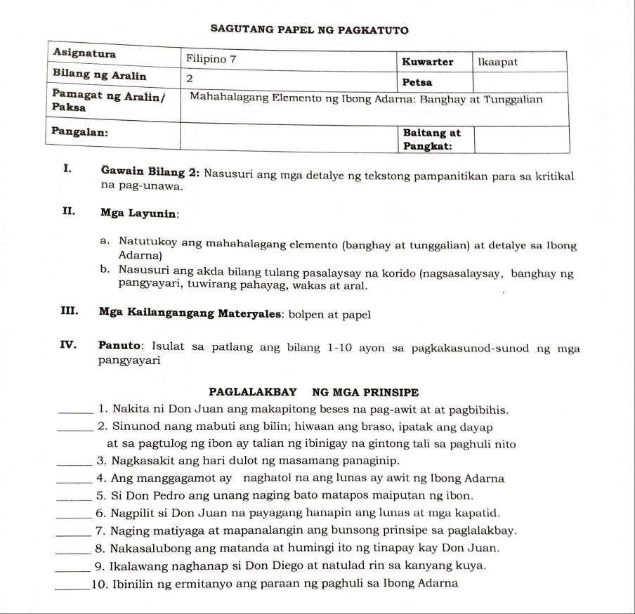 SAGUTANG PAPEL NG PAGKATUTO 
I. Gawain Bilang 2: Nasusuri ang mga detalye ng tekstong pampanitikan para sa kritikal 
na pag-unawa. 
II. Mga Layunin: 
a. Natutukoy ang mahahalagang elemento (banghay at tunggalian) at detalye sa Ibong 
Adarna) 
b. Nasusuri ang akda bilang tulang pasalaysay na korido (nagsasalaysay, banghay ng 
pangyayari, tuwirang pahayag, wakas at aral. 
III. Mga Kailangangang Materyales: bolpen at papel 
IV. Panuto: Isulat sa patlang ang bilang 1-10 ayon sa pagkakasunod-sunod ng mga 
pangyayari 
PAGLALAKBAY NG MGA PRINSIPE 
_1. Nakita ni Don Juan ang makapitong beses na pag-awit at at pagbibihis. 
_2. Sinunod nang mabuti ang bilin; hiwaan ang braso, ipatak ang dayap 
at sa pagtulog ng ibon ay talian ng ibinigay na gintong tali sa paghuli nito 
_3. Nagkasakit ang hari dulot ng masamang panaginip. 
_4. Ang manggagamot ay naghatol na ang lunas ay awit ng Ibong Adarna 
_5. Si Don Pedro ang unang naging bato matapos maiputan ng ibon. 
_6. Nagpilit si Don Juan na payagang hanapin ang lunas at mga kapatid. 
_7. Naging matiyaga at mapanalangin ang bunsong prinsipe sa paglalakbay. 
_8. Nakasalubong ang matanda at humingi ito ng tinapay kay Don Juan. 
_9. Ikalawang naghanap si Don Diego at natulad rin sa kanyang kuya. 
_10. Ibinilin ng ermitanyo ang paraan ng paghuli sa Ibong Adarna