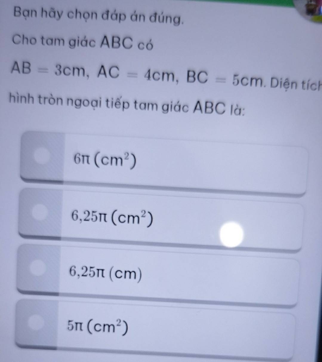 Bạn hãy chọn đáp án đúng.
Cho tam giác ABC có
AB=3cm, AC=4cm, BC=5cm. Diện tích
hình tròn ngoại tiếp tam giác ABC là:
6π (cm^2)
6,25π (cm^2)
6,25π (cm)
5π (cm^2)