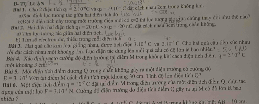 b- tự luận
Bài 1. Cho 2 điện tích q_1=2.10^(-6)C và q_2=-9.10^(-7)C đặt cách nhau 2cm trong không khí.
a)Xác định lực tương tác giữa hai điện tích đó
b)Đặt 2 điện tích này trong môi trường điện môi có varepsilon =2 thì lực tương tác giữa chúng thay đổi như thê nào?
Bài 2. Hai điện hai điện tích q_1=20nC và q_2=-20nC , đặt cách nhau 3cm trong chân không.
a) Tìm lực tương tác giữa hai điện tích.
b) Tìm số electron dư, thiếu trong mỗi điện tích.
Bài 3. Hai quả cầu kim loại giống nhau, được tích điện 3.10^(-5)C và 2.10^(-5)C. Cho hai quả cầu tiếp xúc nhau
đồi đặt cách nhau một khoảng 1m. Lực điện tác dụng lên mỗi quả cầu có độ lớn là bao nhiêu?
Bài 4. Xác định vectơ cường độ điện trường tại điểm M trong không khí cách điện tích điểm q=2.10^(-8)C
một khoảng 3 cm
Bài 5. Một điện tích điểm dương Q trong chần không gây ra một điện trường có cường độ
E=3.10^4V/m tại điểm M cách điện tích một khoảng 30 cm. Tính độ lớn điện tích Q?
Bài 6. Một điện tích điểm q=10^(-7)C đặt tại điểm M trong điện trường của một điện tích điểm Q, chịu tác
dụng của một lực F=3.10^(-3)N. Cường độ điện trường do điện tích điểm Q gây ra tại M có độ lớn là bao
nhiêu ?
đặt tại A và B trong không khí biết AB=10cm.