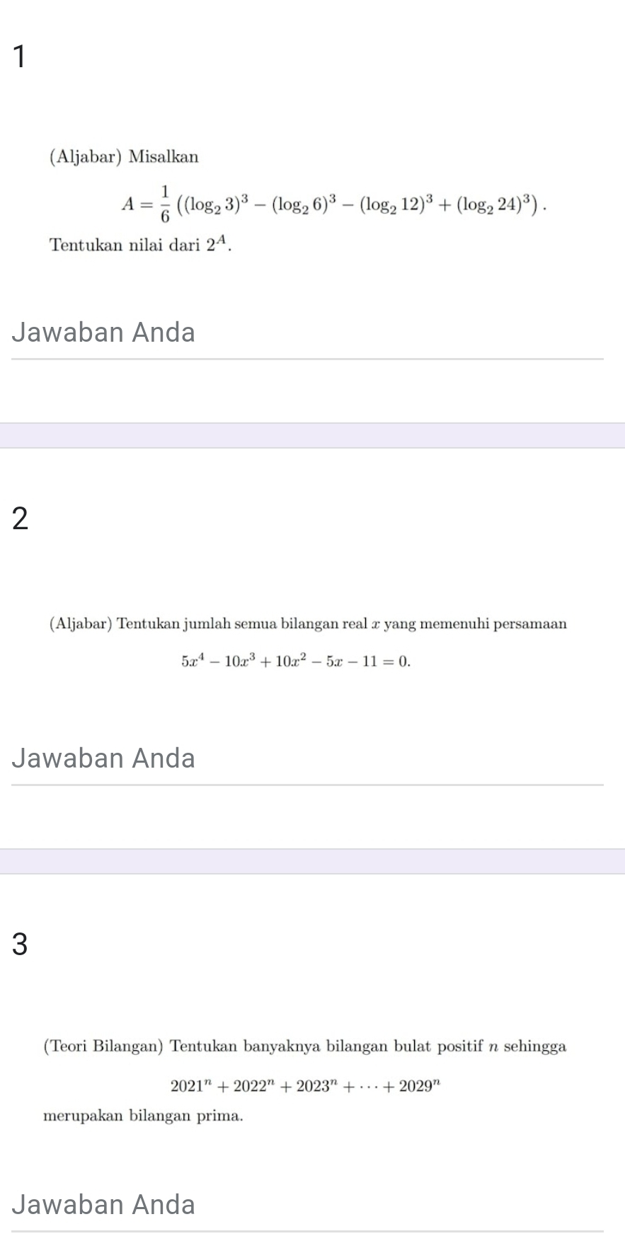 1 
(Aljabar) Misalkan
A= 1/6 ((log _23)^3-(log _26)^3-(log _212)^3+(log _224)^3). 
Tentukan nilai dari 2^A. 
Jawaban Anda 
2 
(Aljabar) Tentukan jumlah semua bilangan real x yang memenuhi persamaan
5x^4-10x^3+10x^2-5x-11=0. 
Jawaban Anda 
3 
(Teori Bilangan) Tentukan banyaknya bilangan bulat positif n sehingga
2021^n+2022^n+2023^n+·s +2029^n
merupakan bilangan prima. 
Jawaban Anda