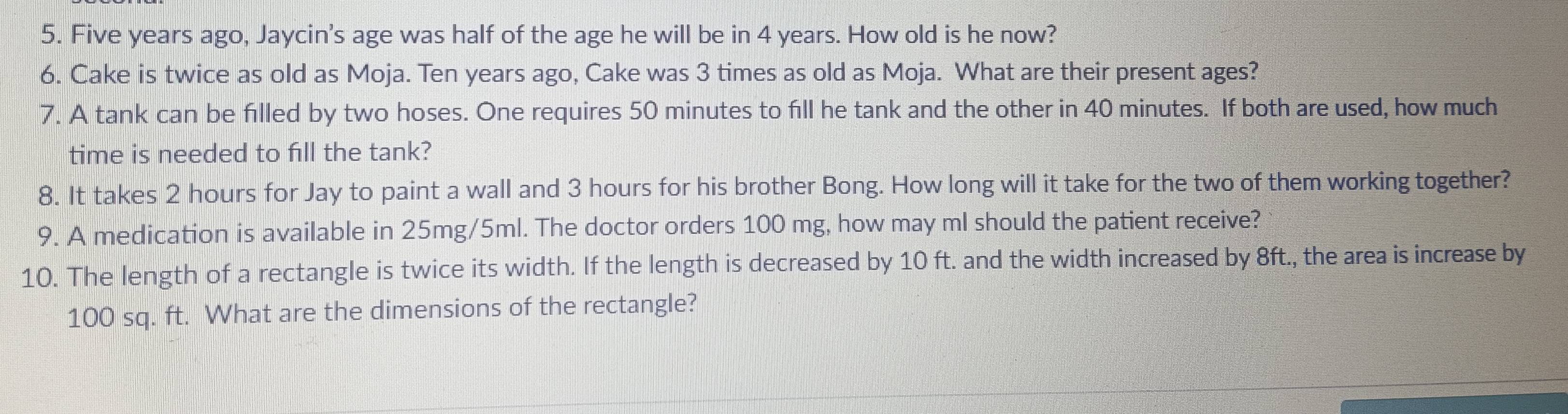 Five years ago, Jaycin's age was half of the age he will be in 4 years. How old is he now? 
6. Cake is twice as old as Moja. Ten years ago, Cake was 3 times as old as Moja. What are their present ages? 
7. A tank can be filled by two hoses. One requires 50 minutes to fill he tank and the other in 40 minutes. If both are used, how much 
time is needed to fill the tank? 
8. It takes 2 hours for Jay to paint a wall and 3 hours for his brother Bong. How long will it take for the two of them working together? 
9. A medication is available in 25mg/5ml. The doctor orders 100 mg, how may ml should the patient receive? 
10. The length of a rectangle is twice its width. If the length is decreased by 10 ft. and the width increased by 8ft., the area is increase by
100 sq. ft. What are the dimensions of the rectangle?