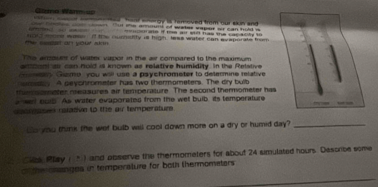 Gzmo Wan uo 
e swcer aemen ted , haat energy is removed from our skin and 
owe oodtes cote down. Dut the amount of water vapor air can hold is 
o med so assa evaporate if the air still has the capacity to 
tord mone warer. It te ouridity is high, less water can evaporate from 
the saet on your akin . 
The aroum of water vapor in the air compared to the maximum 
enoont air can hold is known as relative humidity. in the Refalive 
Gman Geme you will use a psychrometer to determine relative 
erly A peychromater has two thermometers. The dry bulb 
thmmometer measures air temperature. The second thermometer has 
a ent bulb. As water evaporates from the wet buib, its temperature 
a gases relatve to the air temperature . 
Go you trink the wet bulb will cool down more on a dry or humid day?_ 
Sls Play ) and observe the thermometers for about 24 simulated hours. Describe some 
the omanges in temperature for both thermomaters