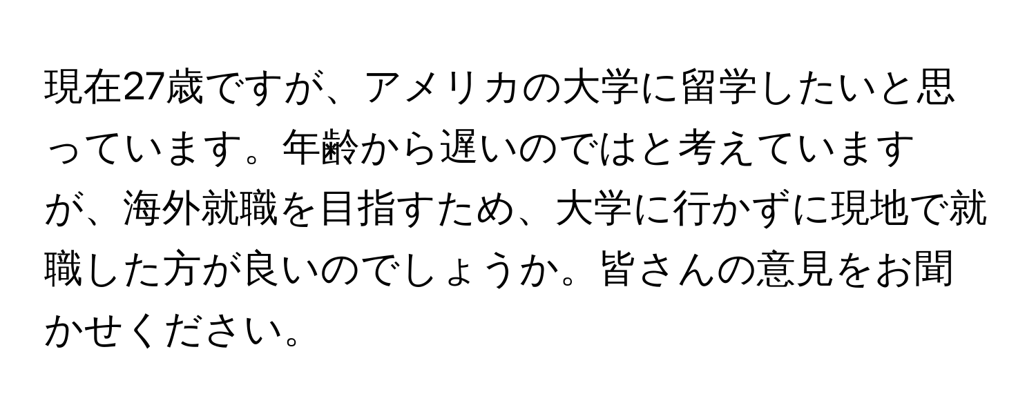 現在27歳ですが、アメリカの大学に留学したいと思っています。年齢から遅いのではと考えていますが、海外就職を目指すため、大学に行かずに現地で就職した方が良いのでしょうか。皆さんの意見をお聞かせください。