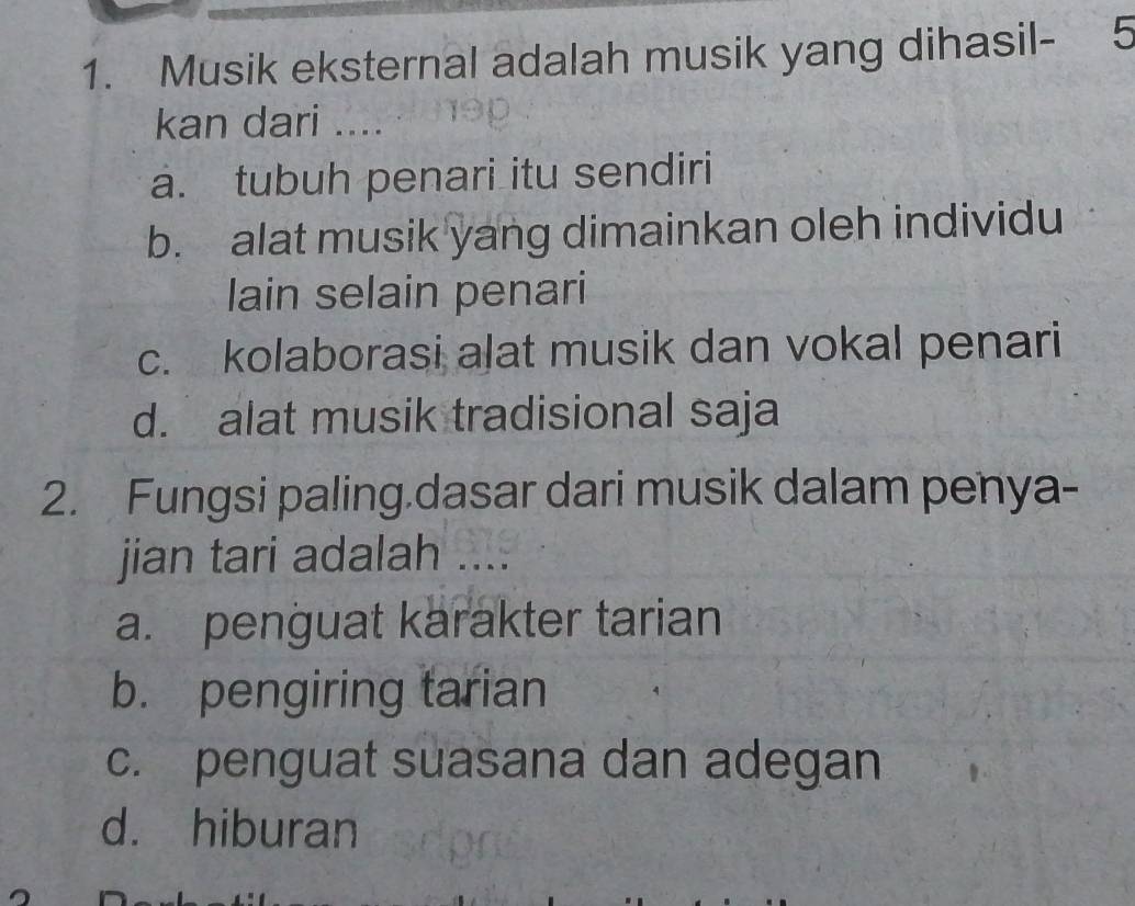 Musik eksternal adalah musik yang dihasil - 5
kan dari ....
a. tubuh penari itu sendiri
b. alat musik yang dimainkan oleh individu
lain selain penari
c. kolaborasi alat musik dan vokal penari
d. alat musik tradisional saja
2. Fungsi paling.dasar dari musik dalam penya-
jian tari adalah ....
a. penguat karakter tarian
b. pengiring tarian
c. penguat suasana dan adegan
d. hiburan