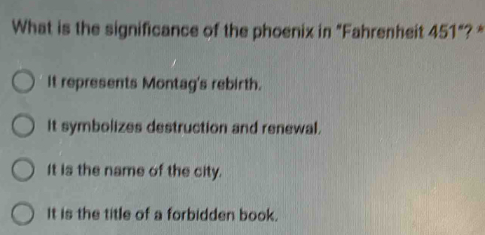 What is the significance of the phoenix in "Fahrenheit 451"? *
It represents Montag's rebirth.
It symbolizes destruction and renewal.
It is the name of the city.
It is the title of a forbidden book.