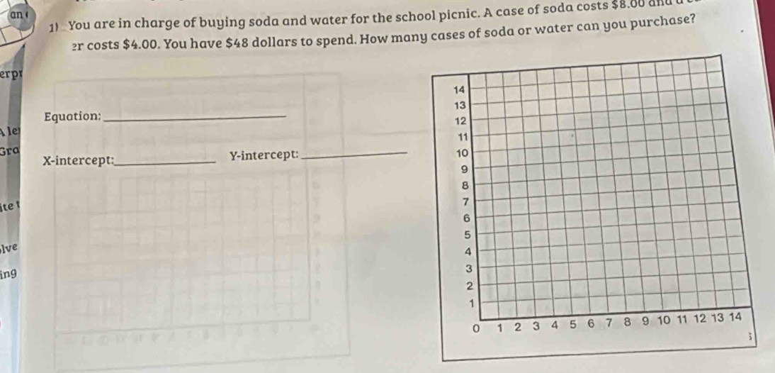 an 
1) You are in charge of buying soda and water for the school picnic. A case of soda costs $8.80 and
2r costs $4.00. You have $48 dollars to spend. How many cases of soda or water can you purchase? 
erpr 
Equation:_ 
A 
Gra 
X-intercept _Y-intercept: 
_ 
ite t 
lve 
ing