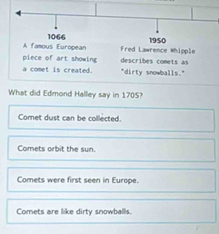 Fred Lawrence Whipple
piece of art showing describes comets as
a comet is created. "dirty snowballs."
What did Edmond Halley say in 1705?
Comet dust can be collected.
Comets orbit the sun.
Comets were first seen in Europe.
Comets are like dirty snowballs.