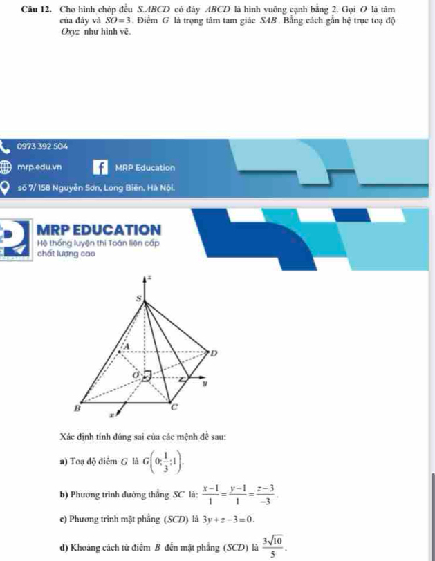 Cho hình chóp đều S. ABCD có đây ABCD là hình vuông cạnh bằng 2. Gọi O là tâm 
của đảy và SO=3. Điểm G là trọng tâm tam giác S4B. Bằng cách gắn hệ trục toạ độ 
Oxyz như hình vẽ. 
0973 392 504 
mrp.edu.vn MRP Education 
số 7/ 158 Nguyễn Sơn, Long Biên, Hà Nôi, 
MRP EDUCATION 
Hệ thống luyện thi Toán liên cấp 
chất lượng cao 
Xác định tính đúng sai của các mệnh dhat eoverline coverline c sau: 
a) Toạ độ điểm G là G(0; 1/3 ;1). 
b) Phương trình đường thắng SC là:  (x-1)/1 = (y-1)/1 = (z-3)/-3 . 
c) Phương trình mặt phẳng (SCD) là 3y+z-3=0. 
d) Khoảng cách tử điểm B đến mặt phẳng (SCD) là  3sqrt(10)/5 .