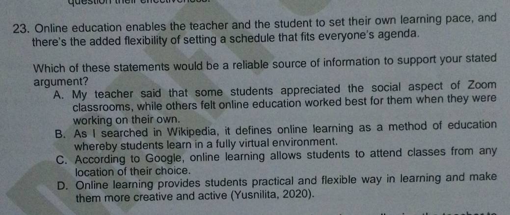 que stion th e r
23. Online education enables the teacher and the student to set their own learning pace, and
there's the added flexibility of setting a schedule that fits everyone's agenda.
Which of these statements would be a reliable source of information to support your stated
argument?
A. My teacher said that some students appreciated the social aspect of Zoom
classrooms, while others felt online education worked best for them when they were
working on their own.
B. As I searched in Wikipedia, it defines online learning as a method of education
whereby students learn in a fully virtual environment.
C. According to Google, online learning allows students to attend classes from any
location of their choice.
D. Online learning provides students practical and flexible way in learning and make
them more creative and active (Yusnilita, 2020).