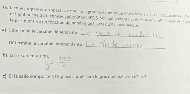 Jacques organise un spectacle pour son groupe de musique « Les Yukulala ». La location de la salle 
et l'embauche du technicien lui coûtent 400 $. Son but n'étant pas de faire un profit, il souhaite fixen 
le prix d'entrée en fonction du nombre de billets qu'il pense vendre. 
_ 
a) Détermine la variable dépendante : 
_ 
Détermine la variable indépendante : 
b) Écris son équation. 
c) Si la salle comporte 115 places, quel sera le prix minimal d’un billet ?