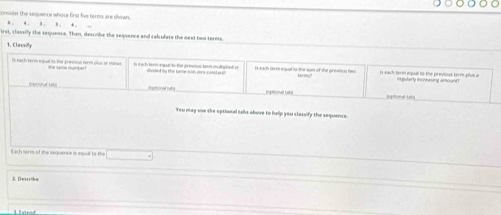 onsider the sequence whose first five terms are shown.
6 , 4 , 3 , 3. 4, 
irst, classify the sequence. Then, describe the sequence and calculate the next two terms. 
1. Classify 
is each term equal to the previous term plus or minus is each term equal to the previous term multiplied or Is each term equal to the sum of the previous two is each term equal to the previous term plus a 
the same number? divided by the same non-zero constant? terms? regularly increasing amount? 
(optional tab) (optional tab) (optional tab) 
(optional (ab) 
You may use the optional tabs above to help you classify the sequence. 
Each term of the sequence is equal to the 
2. Describe 
1 Extend