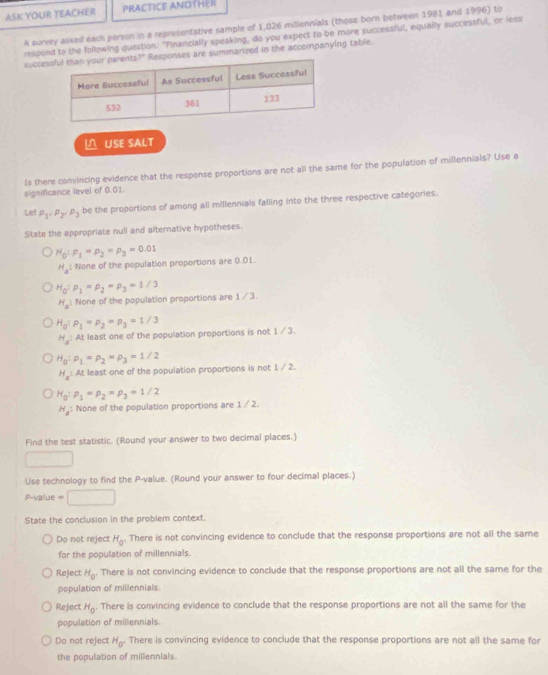 ASK YOUR TEACHER  PRA C T ICE A N D T    
A survey asked each person in a representative sample of 1,026 miliennials (those born between 1981 and 1996) to
respond to the following question: "Financially speaking, do you expect to be more successful, equally successful, or lese
succesare summarized in the accompanying table.
△ USE SALT
Is there convincing evidence that the response proportions are not all the same for the population of millennials? Use a
significance level of 0.01.
Let P_1· P_2· P_3 be the proportions of among all millennials falling into the three respective categories.
State the appropriate null and alternative hypotheses.
H_0:p_1=p_2=p_3=0.01
H_al None of the population proportions are 0.01.
H_0:P_1=P_2=P_3=1/3
H_a^1 None of the population proportions are 1/3.
H_0:p_1=p_2=p_3=1/3
H_a At least one of the population proportions is not 1 / 3.
H_0:rho _1=rho _2=rho _3=1/2
H_a At least one of the population proportions is not 1 / 2.
H_0:p_1=p_2=p_3=1/2
H_a : None of the population proportions are 1 / 2.
Find the test statistic. (Round your answer to two decimal places.)
□
Use technology to find the P-value. (Round your answer to four decimal places.)
P-value =□
State the conclusion in the problem context.
Do not reject H_0 There is not convincing evidence to conclude that the response proportions are not all the same
for the population of millennials.
Reject H_0 There is not convincing evidence to conclude that the response proportions are not all the same for the
population of millennials
Reject H_0. There is convincing evidence to conclude that the response proportions are not all the same for the
population of millennials.
Do not reject H_0 There is convincing evidence to conclude that the response proportions are not all the same for
the population of millennials.