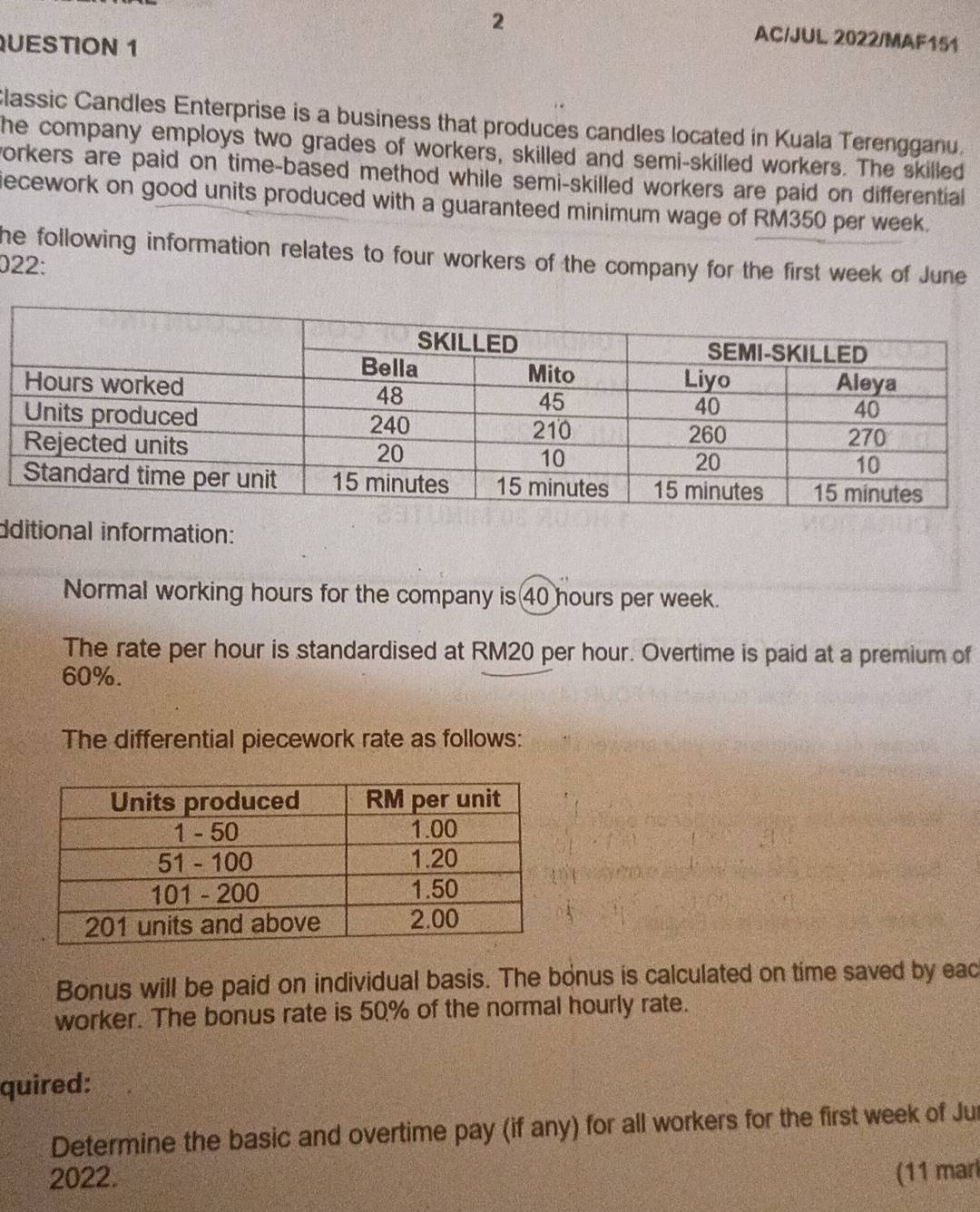AC/JUL 2022/MAF151 
UESTION 1 
Classic Candles Enterprise is a business that produces candles located in Kuala Terengganu. 
he company employs two grades of workers, skilled and semi-skilled workers. The skilled 
workers are paid on time-based method while semi-skilled workers are paid on differential 
iecework on good units produced with a guaranteed minimum wage of RM350 per week. 
he following information relates to four workers of the company for the first week of June 
022: 
dditional information: 
Normal working hours for the company is 40 hours per week. 
The rate per hour is standardised at RM20 per hour. Overtime is paid at a premium of
60%. 
The differential piecework rate as follows: 
Bonus will be paid on individual basis. The bonus is calculated on time saved by eac 
worker. The bonus rate is 50% of the normal hourly rate. 
quired: 
Determine the basic and overtime pay (if any) for all workers for the first week of Jur 
2022. (11 marl