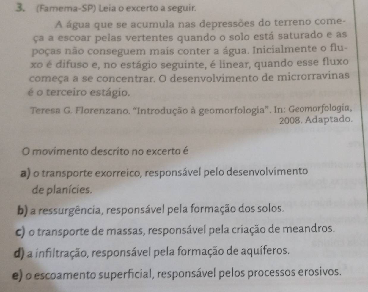 (Famema-SP) Leia o excerto a seguir.
A água que se acumula nas depressões do terreno come-
ça a escoar pelas vertentes quando o solo está saturado e as
poças não conseguem mais conter a água. Inicialmente o flu-
xo é difuso e, no estágio seguinte, é linear, quando esse fluxo
começa a se concentrar. O desenvolvimento de microrravinas
é o terceiro estágio.
Teresa G. Florenzano. “Introdução à geomorfologia”. In: Geomorfologia,
2008. Adaptado.
O movimento descrito no excerto é
a) o transporte exorreico, responsável pelo desenvolvimento
de planícies.
b) a ressurgência, responsável pela formação dos solos.
c) o transporte de massas, responsável pela criação de meandros.
d) a infiltração, responsável pela formação de aquíferos.
e) o escoamento superficial, responsável pelos processos erosivos.