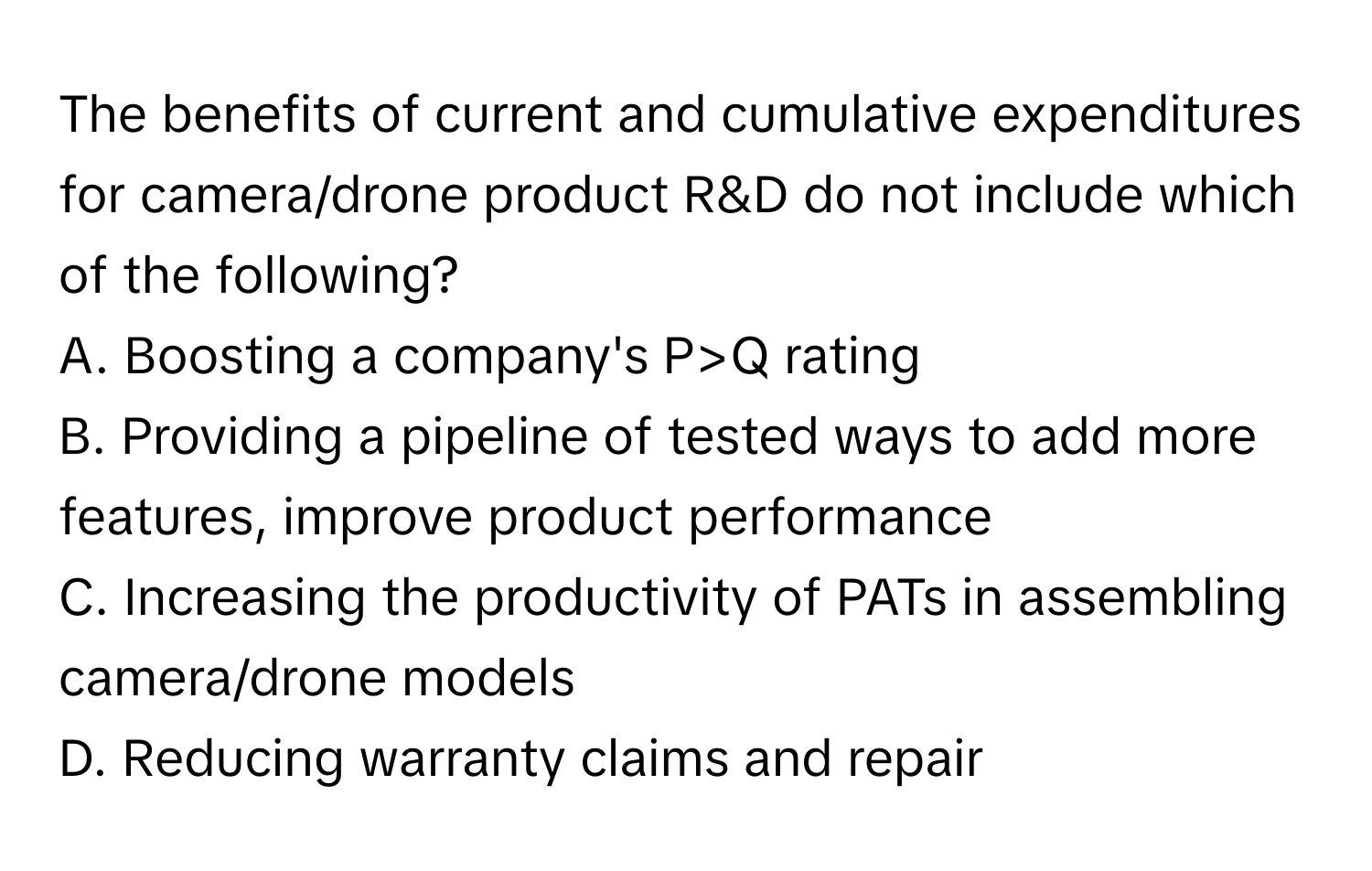 The benefits of current and cumulative expenditures for camera/drone product R&D do not include which of the following?
A. Boosting a company's P>Q rating 
B. Providing a pipeline of tested ways to add more features, improve product performance
C. Increasing the productivity of PATs in assembling camera/drone models
D. Reducing warranty claims and repair