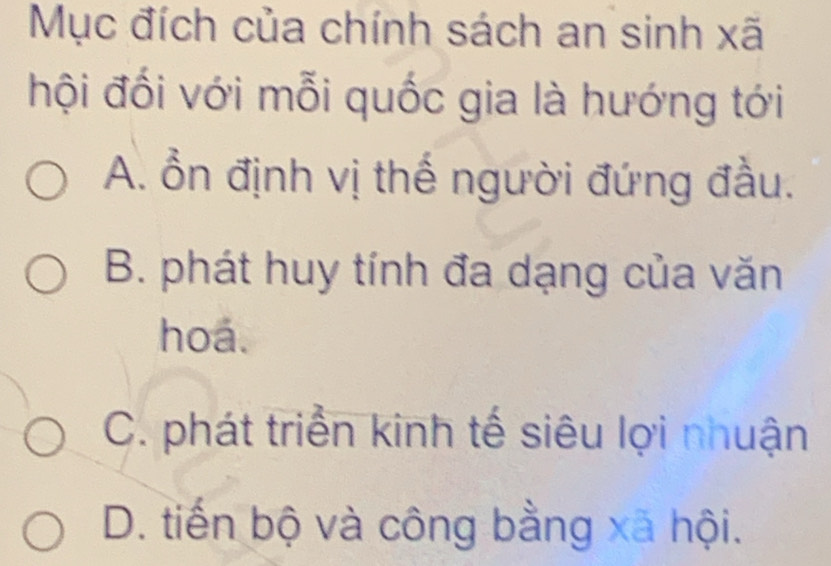 Mục đích của chính sách an sinh xã
hội đối với mỗi quốc gia là hướng tới
A. ổn định vị thế người đứng đầu.
B. phát huy tính đa dạng của văn
hoa.
C. phát triển kinh tế siêu lợi nhuận
D. tiến bộ và công bằng xã hội.