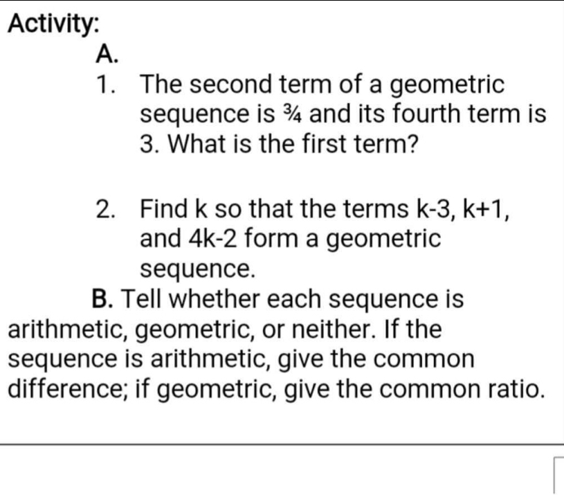 Activity: 
A. 
1. The second term of a geometric 
sequence is ¾ and its fourth term is 
3. What is the first term? 
2. Find k so that the terms k-3, k+1, 
and 4k-2 form a geometric 
sequence. 
B. Tell whether each sequence is 
arithmetic, geometric, or neither. If the 
sequence is arithmetic, give the common 
difference; if geometric, give the common ratio.