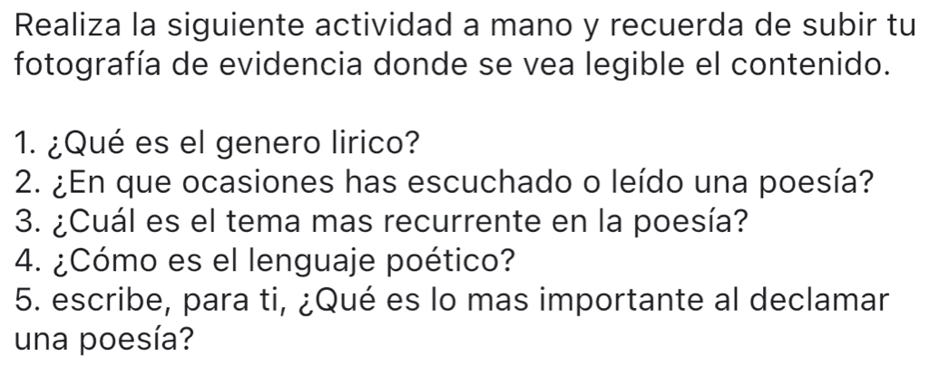 Realiza la siguiente actividad a mano y recuerda de subir tu 
fotografía de evidencia donde se vea legible el contenido. 
1. ¿Qué es el genero lirico? 
2. ¿En que ocasiones has escuchado o leído una poesía? 
3. ¿Cuál es el tema mas recurrente en la poesía? 
4. ¿Cómo es el lenguaje poético? 
5. escribe, para ti, ¿Qué es lo mas importante al declamar 
una poesía?