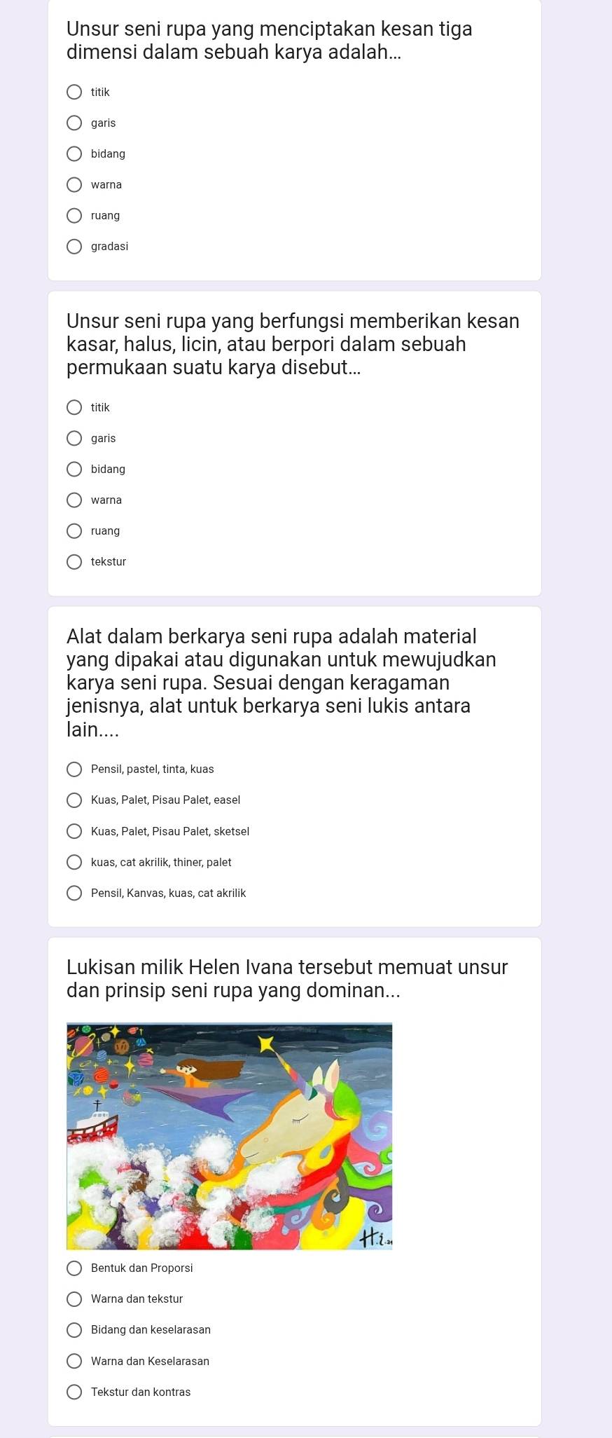 Unsur seni rupa yang menciptakan kesan tiga
dimensi dalam sebuah karya adalah...
titik
garis
bidang
warna
ruang
gradasi
Unsur seni rupa yang berfungsi memberikan kesan
kasar, halus, licin, atau berpori dalam sebuah
permukaan suatu karya disebut...
titik
garis
bidang
warna
ruang
tekstur
Alat dalam berkarya seni rupa adalah material
yang dipakai atau digunakan untuk mewujudkan
karya seni rupa. Sesuai dengan keragaman
jenisnya, alat untuk berkarya seni lukis antara
lain....
Pensil, pastel, tinta, kuas
Kuas, Palet, Pisau Palet, easel
Kuas, Palet, Pisau Palet, sketsel
kuas, cat akrilik, thiner, palet
Pensil, Kanvas, kuas, cat akrilik
Lukisan milik Helen Ivana tersebut memuat unsur
dan prinsip seni rupa yang dominan...
Bentuk dan Proporsi
Warna dan tekstur
Bidang dan keselarasan
Warna dan Keselarasan
Tekstur dan kontras