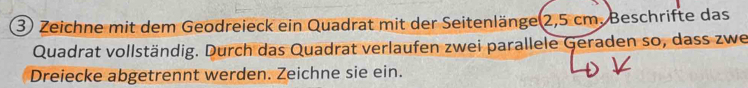 Zeichne mit dem Geodreieck ein Quadrat mit der Seitenlänge 2,5 cm. Beschrifte das 
Quadrat vollständig. Durch das Quadrat verlaufen zwei parallele Geraden so, dass zwe 
Dreiecke abgetrennt werden. Zeichne sie ein.