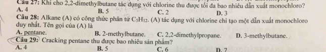 Cầu 27: Khi cho 2, 2 -dimethylbutane tác dụng với chlorine thu được tối đa bao nhiêu dẫn xuất monochloro?
A. 4 B. 5 C. 2 D. 3
Câu 28: Alkane (A) có công thức phân tử C_5H_12 :. (A) tác dụng với chlorine chi tạo một dẫn xuất monochloro
duy nhất. Tên gọi của (A) là
A. pentane. B. 2 -methylbutane. C. 2, 2 -dimethylpropane. D. 3 -methylbutane.
Câu 29: Cracking pentane thu được bao nhiêu sản phẩm?
A. 4 B. 5 C. 6 D. 7