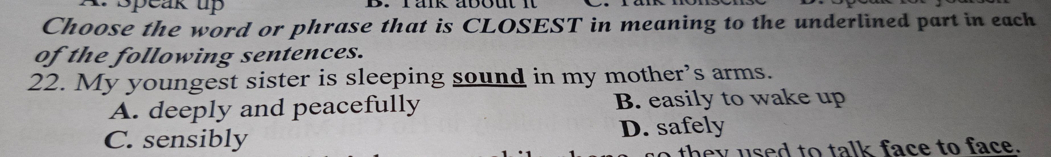 Speak up B. räik about it
Choose the word or phrase that is CLOSEST in meaning to the underlined part in each
of the following sentences.
22. My youngest sister is sleeping sound in my mother’s arms.
A. deeply and peacefully B. easily to wake up
C. sensibly D. safely
they used to talk face to face.