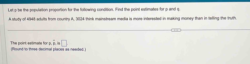 Let p be the population proportion for the following condition. Find the point estimates for p and q. 
A study of 4948 adults from country A, 3024 think mainstream media is more interested in making money than in telling the truth. 
The point estimate for p hat p , is □. 
(Round to three decimal places as needed.)