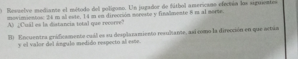 ) Resuelve mediante el método del polígono. Un jugador de fútbol americano efectúa los siguientes 
movimientos: 24 m al este, 14 m en dirección noreste y finalmente 8 m al norte. 
A) ¿Cuál es la distancia total que recorre? 
B) Encuentra gráficamente cuál es su desplazamiento resultante, así como la dirección en que actúa 
y el valor del ángulo medido respecto al este.