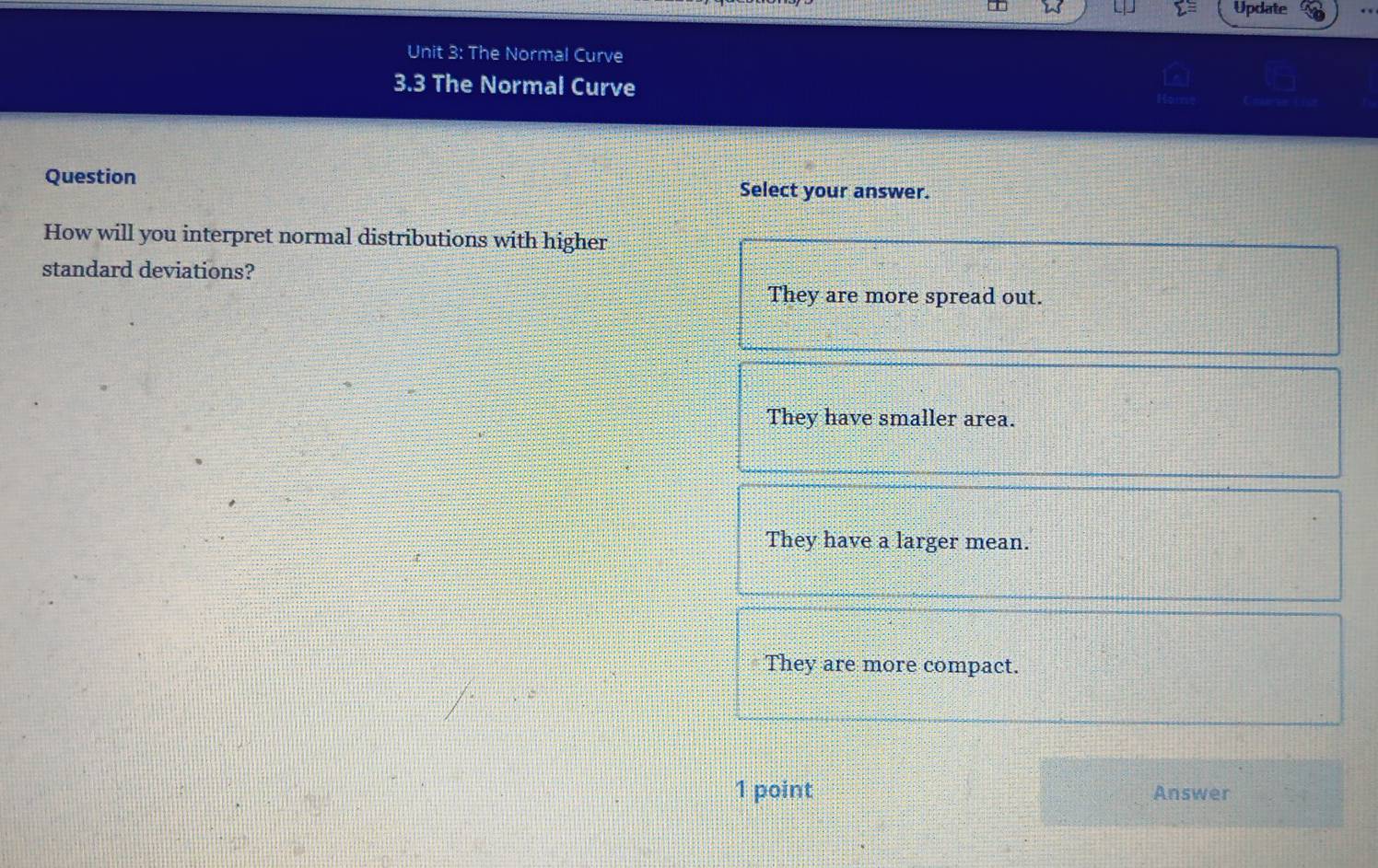 Update
Unit 3: The Normal Curve
3.3 The Normal Curve
Question Select your answer.
How will you interpret normal distributions with higher
standard deviations?
They are more spread out.
They have smaller area.
They have a larger mean.
They are more compact.
1 point Answer