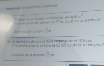 Responder las siguientes preguntas. 
I l área de un campo rectangular es 8439m^2. 
5i la longitud del campo es 97 m, ¿cuál es su anchura? 
Anchura del campo: □ m
(b) El perimetro de una píntura rectangular es 324 cm. 
Si la anchura de la pintura es 63 cm, ¿cuál es su longitud? 
Longitud de la pintura: □ cm